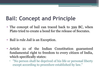 Bail: Concept and Principle
• The concept of bail can traced back to 399 BC, when
Plato tried to create a bond for the release of Socrates.
• Bail is rule Jail is an Exception.
• Article 21 of the Indian Constitution guaranteed
fundamental right to freedom to every citizen of India,
which specifically states:
▫ "No person shall be deprived of his life or personal liberty
except according to procedure established by law.”
 