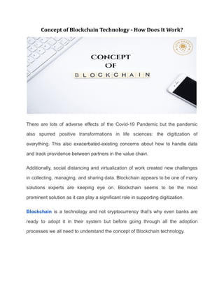Concept of Blockchain Technology - How Does It Work?
There are lots of adverse effects of the Covid-19 Pandemic but the pandemic
also spurred positive transformations in life sciences: the digitization of
everything. This also exacerbated-existing concerns about how to handle data
and track providence between partners in the value chain.
Additionally, social distancing and virtualization of work created new challenges
in collecting, managing, and sharing data. Blockchain appears to be one of many
solutions experts are keeping eye on. Blockchain seems to be the most
prominent solution as it can play a significant role in supporting digitization.
Blockchain is a technology and not cryptocurrency that’s why even banks are
ready to adopt it in their system but before going through all the adoption
processes we all need to understand the concept of Blockchain technology.
 
