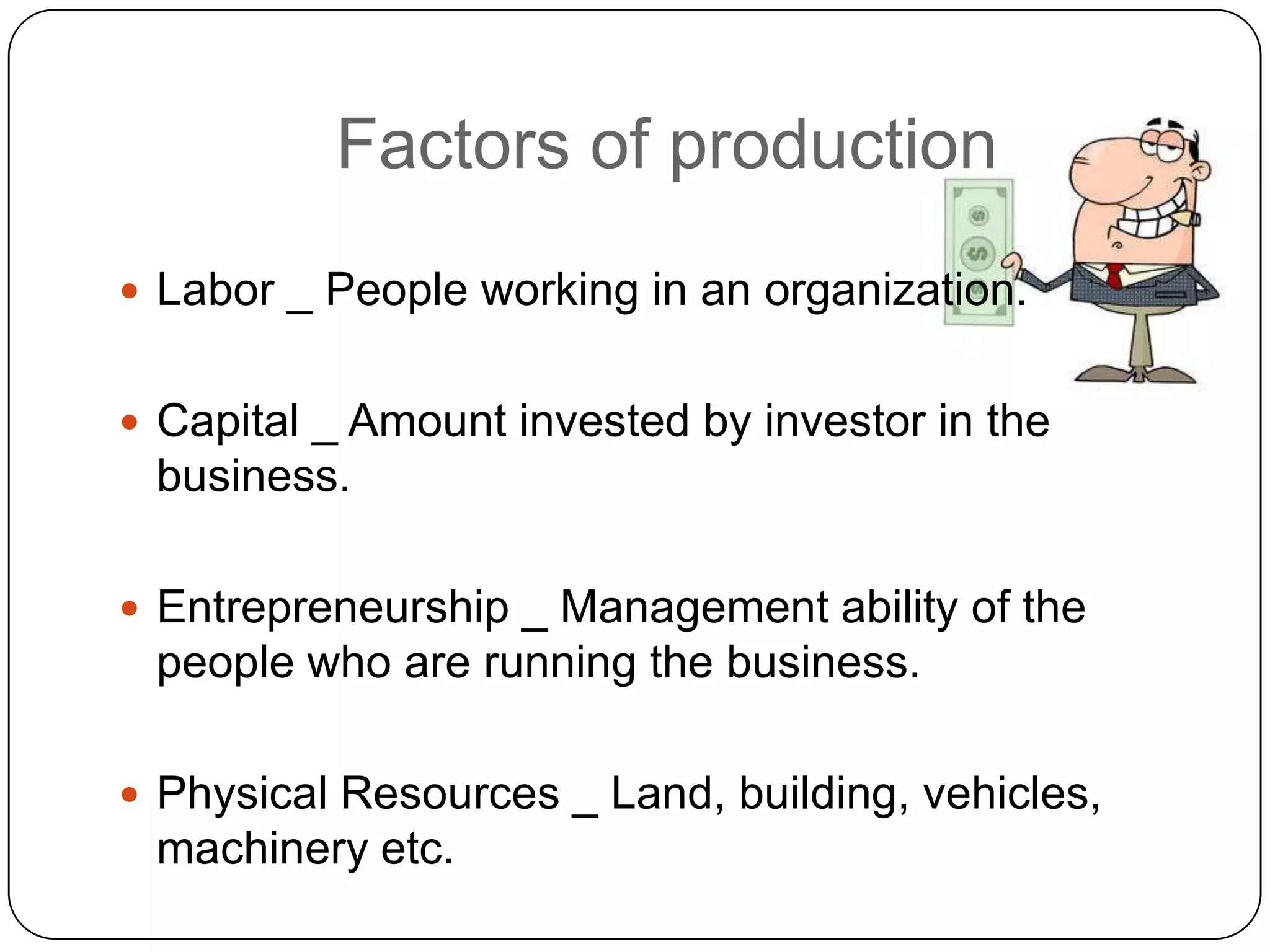 Factors of production
 Labor _ People working in an organization.


 Capital _ Amount invested by investor in the
 business.

 Entrepreneurship _ Management ability of the
 people who are running the business.

 Physical Resources _ Land, building, vehicles,
 machinery etc.
 