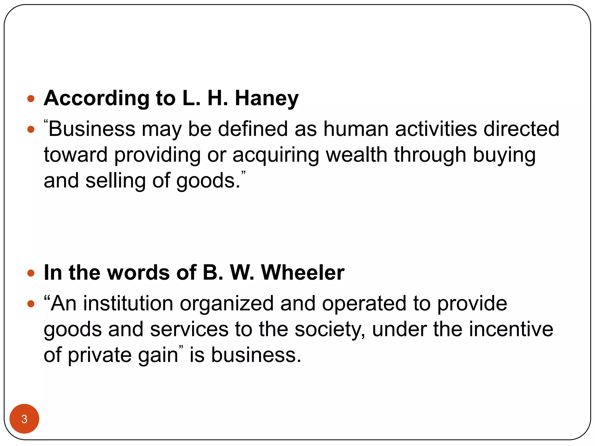  According to L. H. Haney
 “Business may be defined as human activities directed
    toward providing or acquiring wealth through buying
    and selling of goods.”



 In the words of B. W. Wheeler
 “An institution organized and operated to provide
    goods and services to the society, under the incentive
    of private gain” is business.

3
 