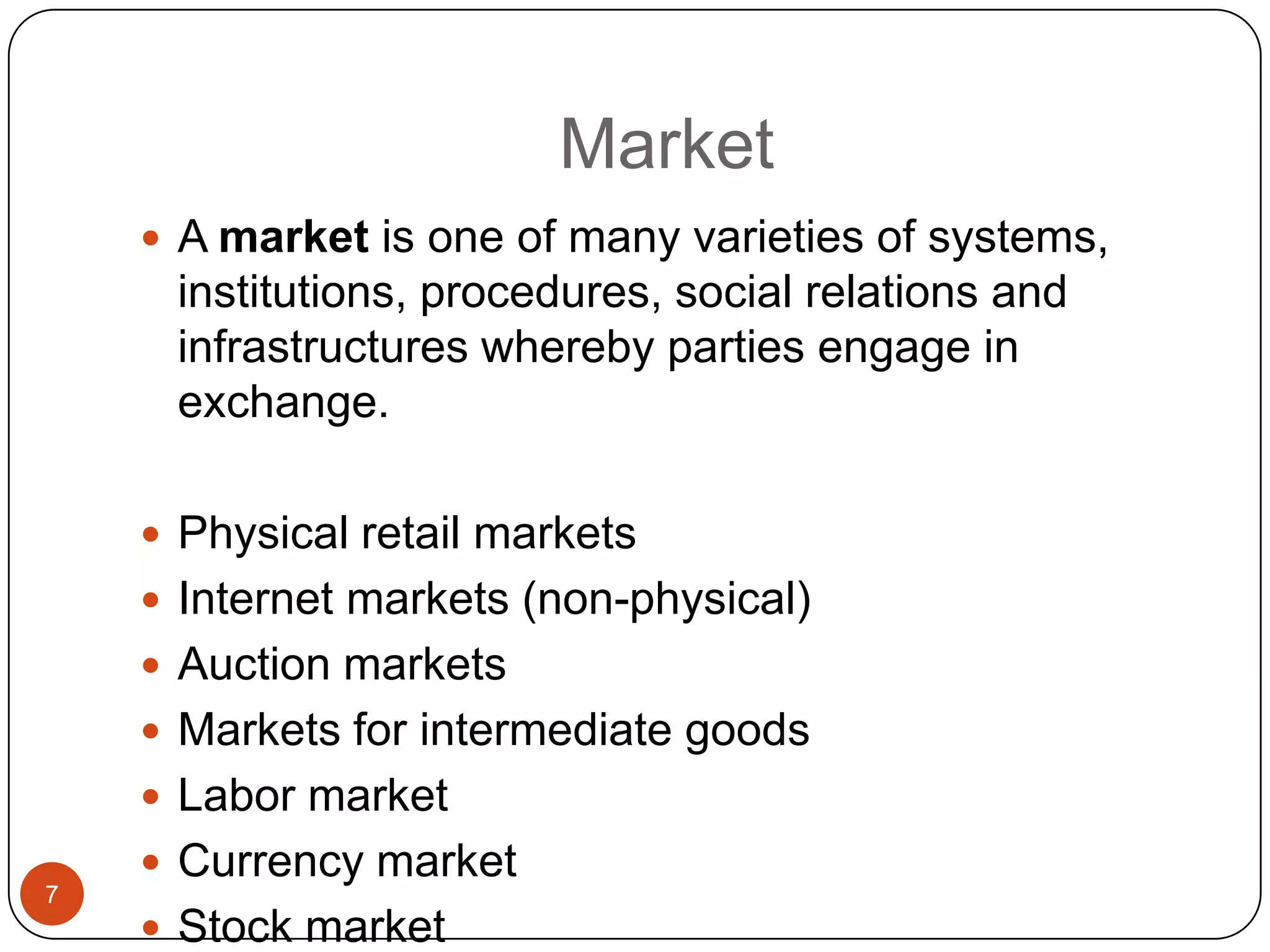 Market
     A market is one of many varieties of systems,
     institutions, procedures, social relations and
     infrastructures whereby parties engage in
     exchange.

     Physical retail markets
     Internet markets (non-physical)
     Auction markets
     Markets for intermediate goods
     Labor market
     Currency market
7
     Stock market
 