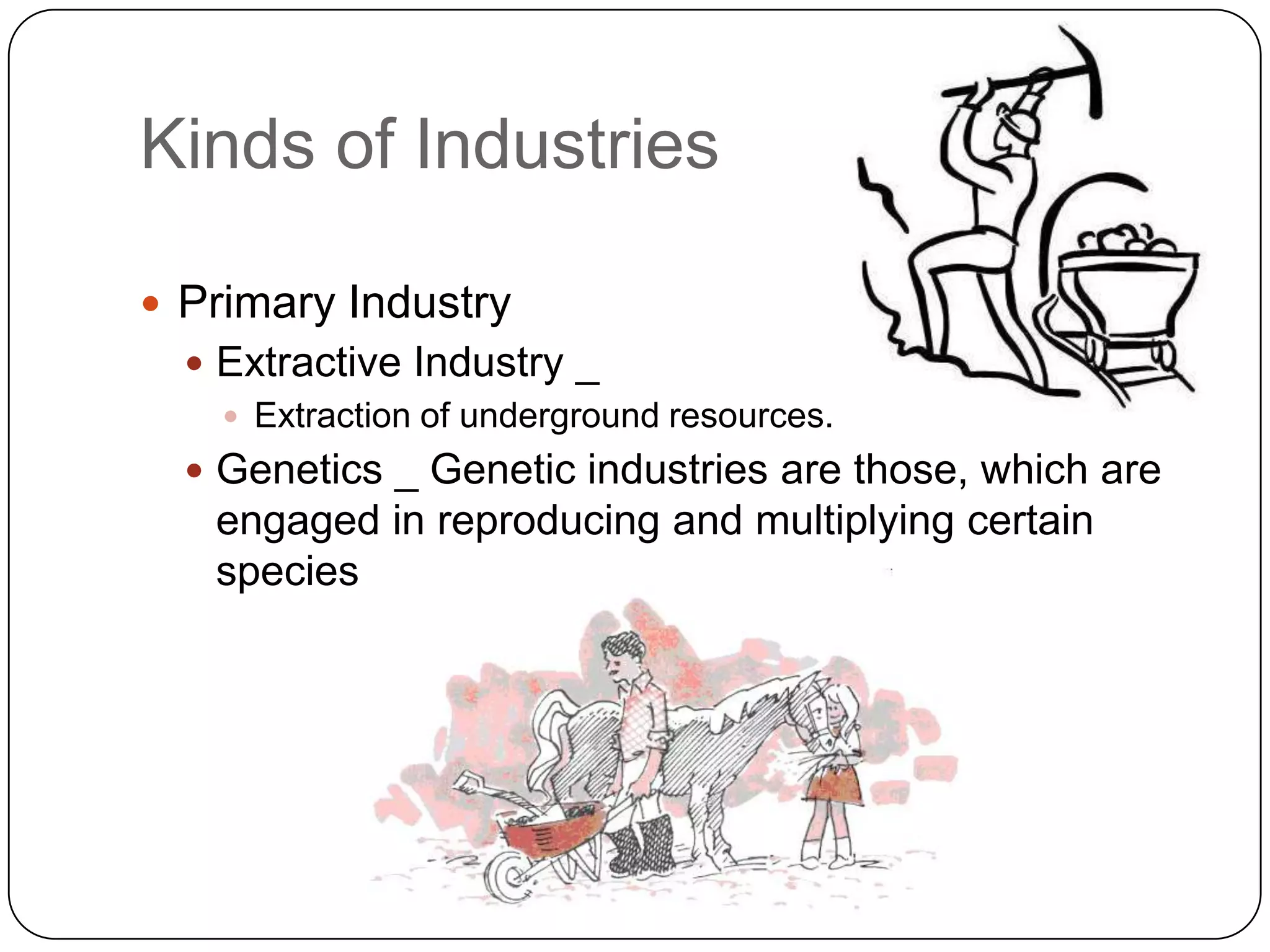 Kinds of Industries

 Primary Industry
   Extractive Industry _
     Extraction of underground resources.
   Genetics _ Genetic industries are those, which are
   engaged in reproducing and multiplying certain
   species of animals and plants.
 