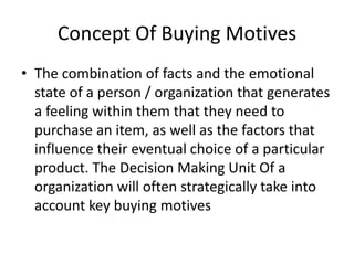 Concept Of Buying Motives
• The combination of facts and the emotional
state of a person / organization that generates
a feeling within them that they need to
purchase an item, as well as the factors that
influence their eventual choice of a particular
product. The Decision Making Unit Of a
organization will often strategically take into
account key buying motives

 