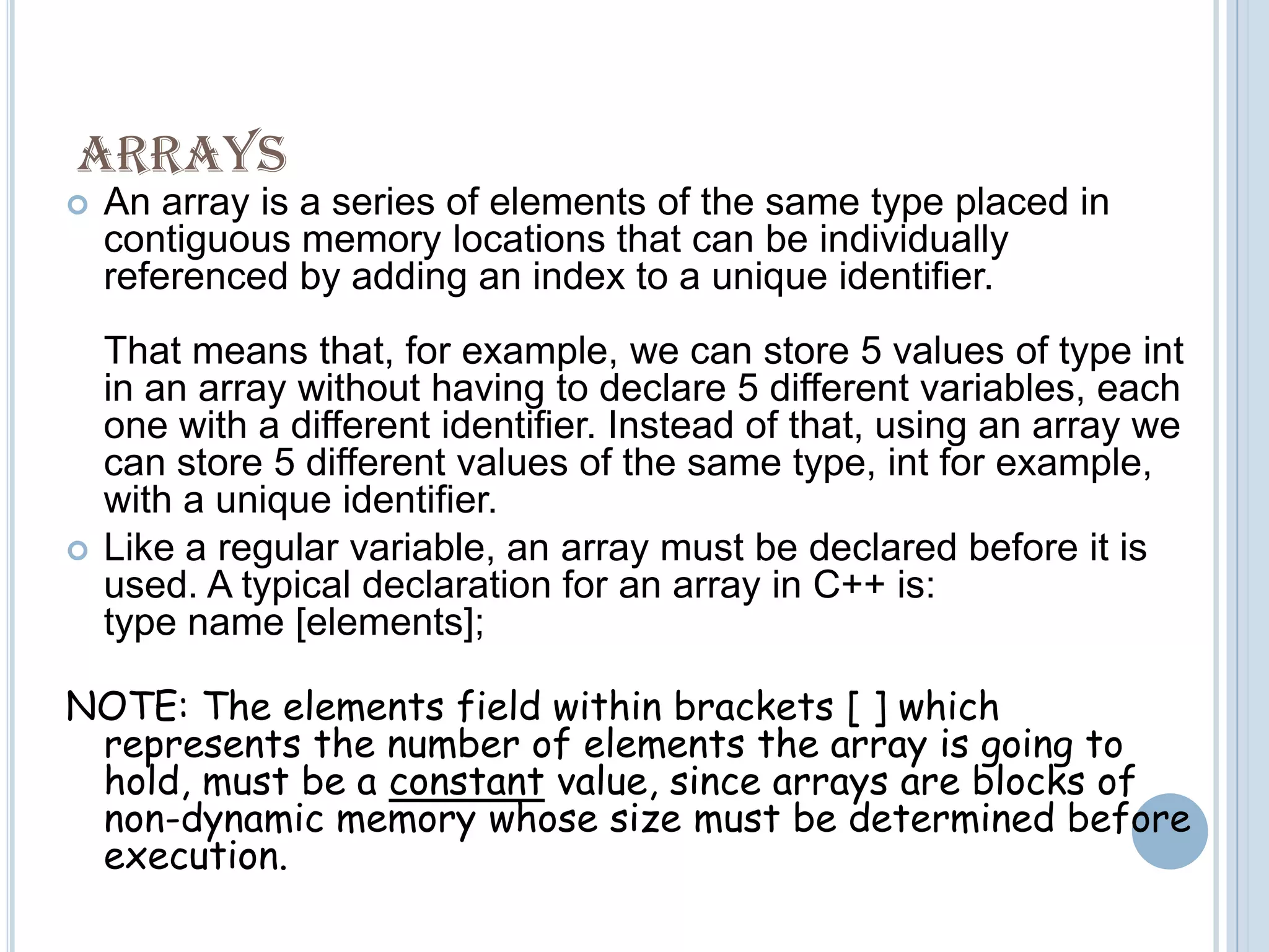 ARRAYSAn array is a series of elements of the same type placed in contiguous memory locations that can be individually referenced by adding an index to a unique identifier.That means that, for example, we can store 5 values of type int in an array without having to declare 5 different variables, each one with a different identifier. Instead of that, using an array we can store 5 different values of the same type, int for example, with a unique identifier.Like a regular variable, an array must be declared before it is used. A typical declaration for an array in C++ is:type name [elements];NOTE: The elements field within brackets [ ] which represents the number of elements the array is going to hold, must be a constant value, since arrays are blocks of non-dynamic memory whose size must be determined before execution. 