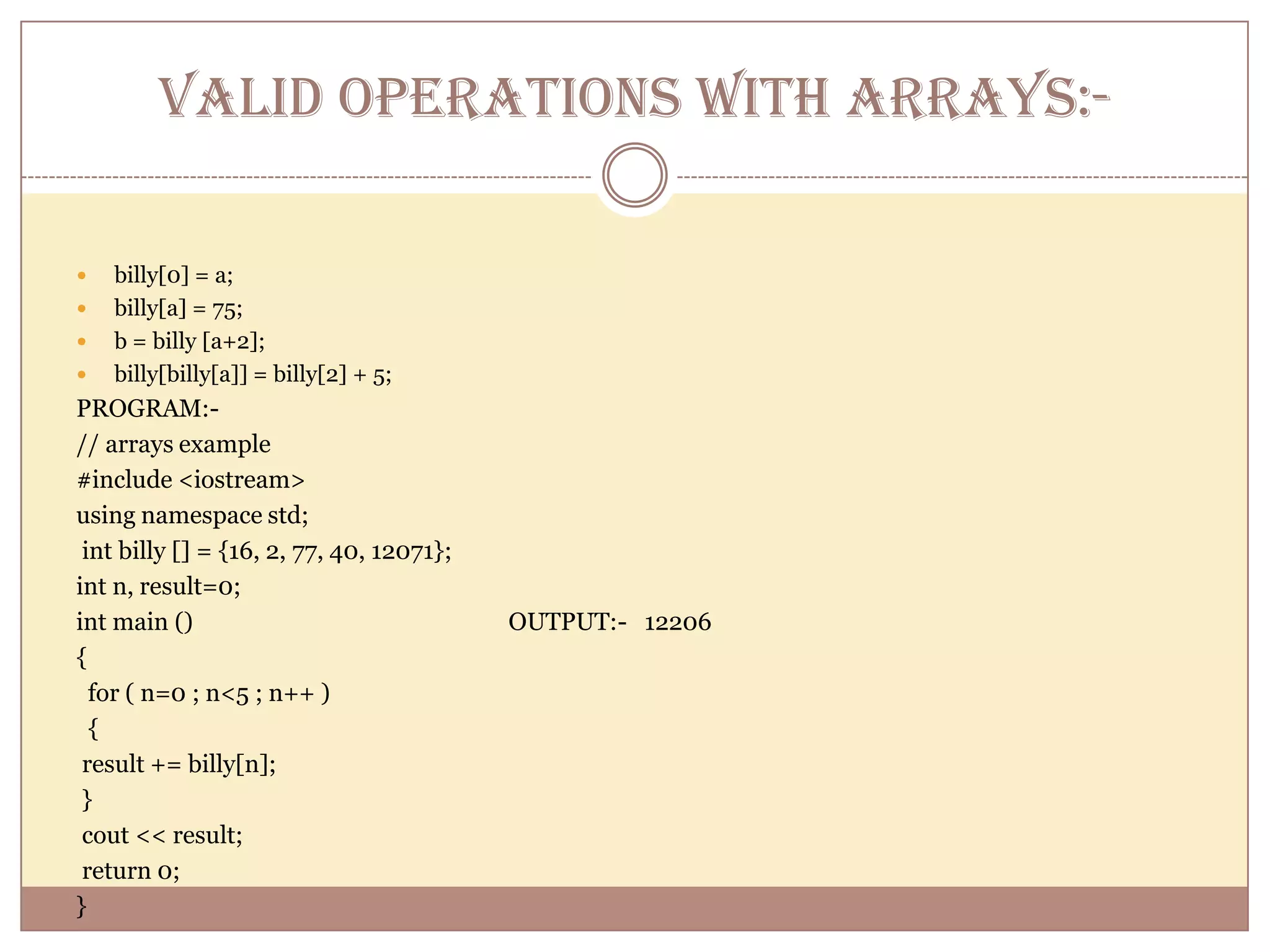 VALID OPERATIONS WITH ARRAYS:-billy[0] = a;billy[a] = 75;b = billy [a+2];billy[billy[a]] = billy[2] + 5;PROGRAM:-      // arrays example#include <iostream>using namespace std; int billy [] = {16, 2, 77, 40, 12071};int n, result=0;int main ()                                                     OUTPUT:-   12206{  for ( n=0 ; n<5 ; n++ )  { result += billy[n]; } cout << result; return 0;} 