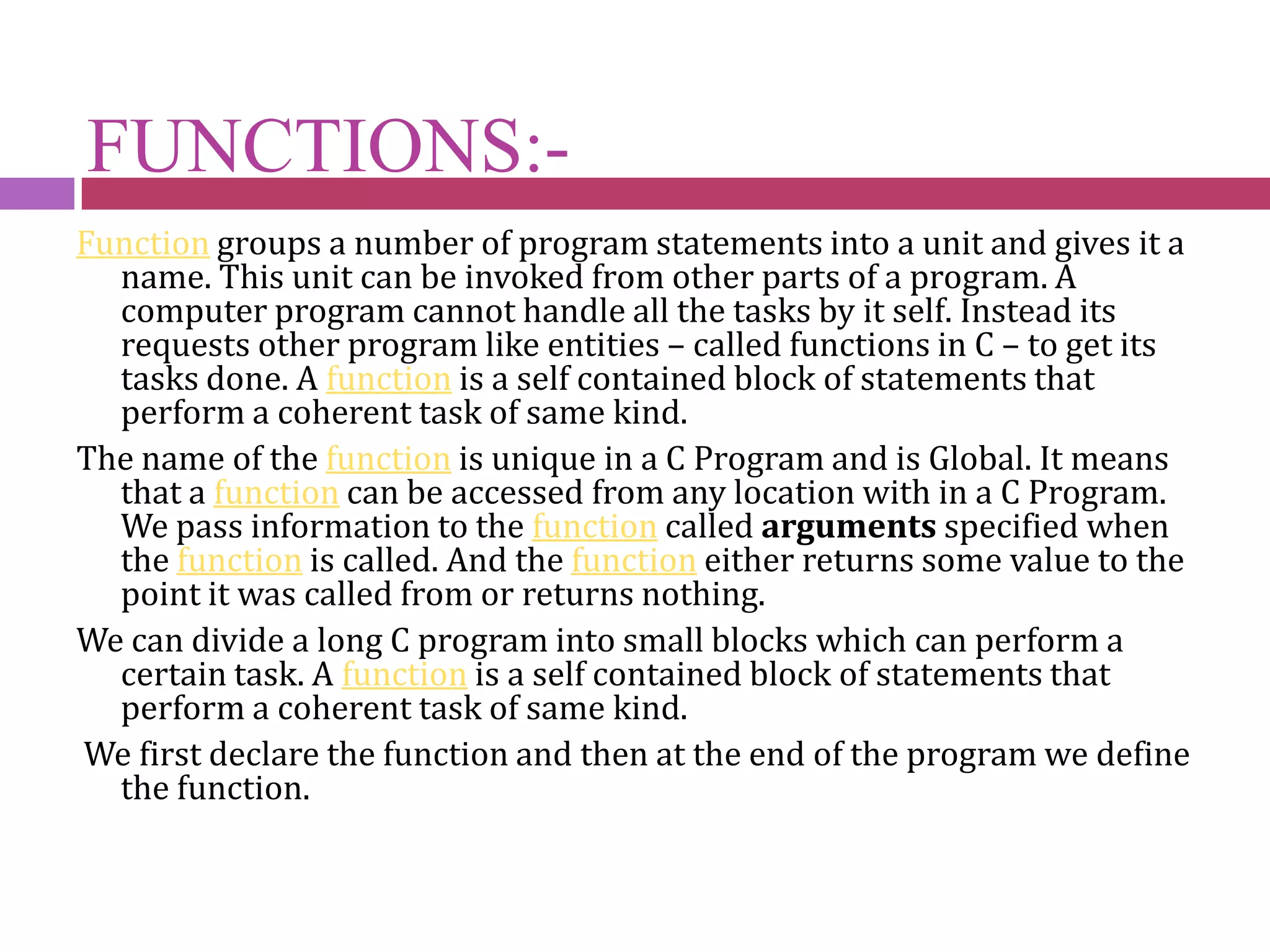 FUNCTIONS:-Function groups a number of program statements into a unit and gives it a name. This unit can be invoked from other parts of a program. A computer program cannot handle all the tasks by it self. Instead its requests other program like entities – called functions in C – to get its tasks done. A function is a self contained block of statements that perform a coherent task of same kind.The name of the function is unique in a C Program and is Global. It means that a function can be accessed from any location with in a C Program. We pass information to the function called arguments specified when the function is called. And the function either returns some value to the point it was called from or returns nothing.We can divide a long C program into small blocks which can perform a certain task. A function is a self contained block of statements that perform a coherent task of same kind. We first declare the function and then at the end of the program we define the function.