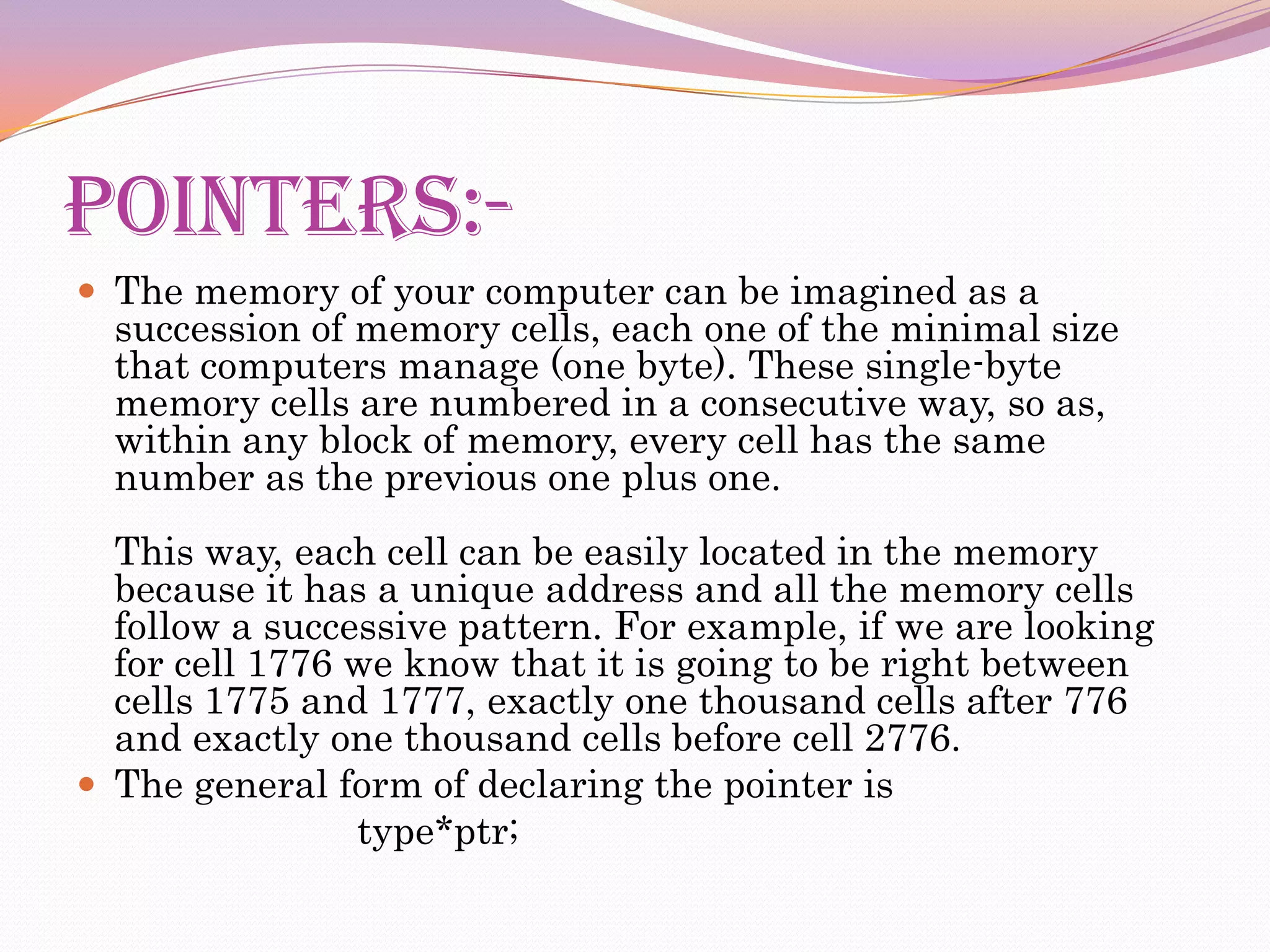 POINTERS:-The memory of your computer can be imagined as a succession of memory cells, each one of the minimal size that computers manage (one byte). These single-byte memory cells are numbered in a consecutive way, so as, within any block of memory, every cell has the same number as the previous one plus one.This way, each cell can be easily located in the memory because it has a unique address and all the memory cells follow a successive pattern. For example, if we are looking for cell 1776 we know that it is going to be right between cells 1775 and 1777, exactly one thousand cells after 776 and exactly one thousand cells before cell 2776.The general form of declaring the pointer is                           type*ptr;