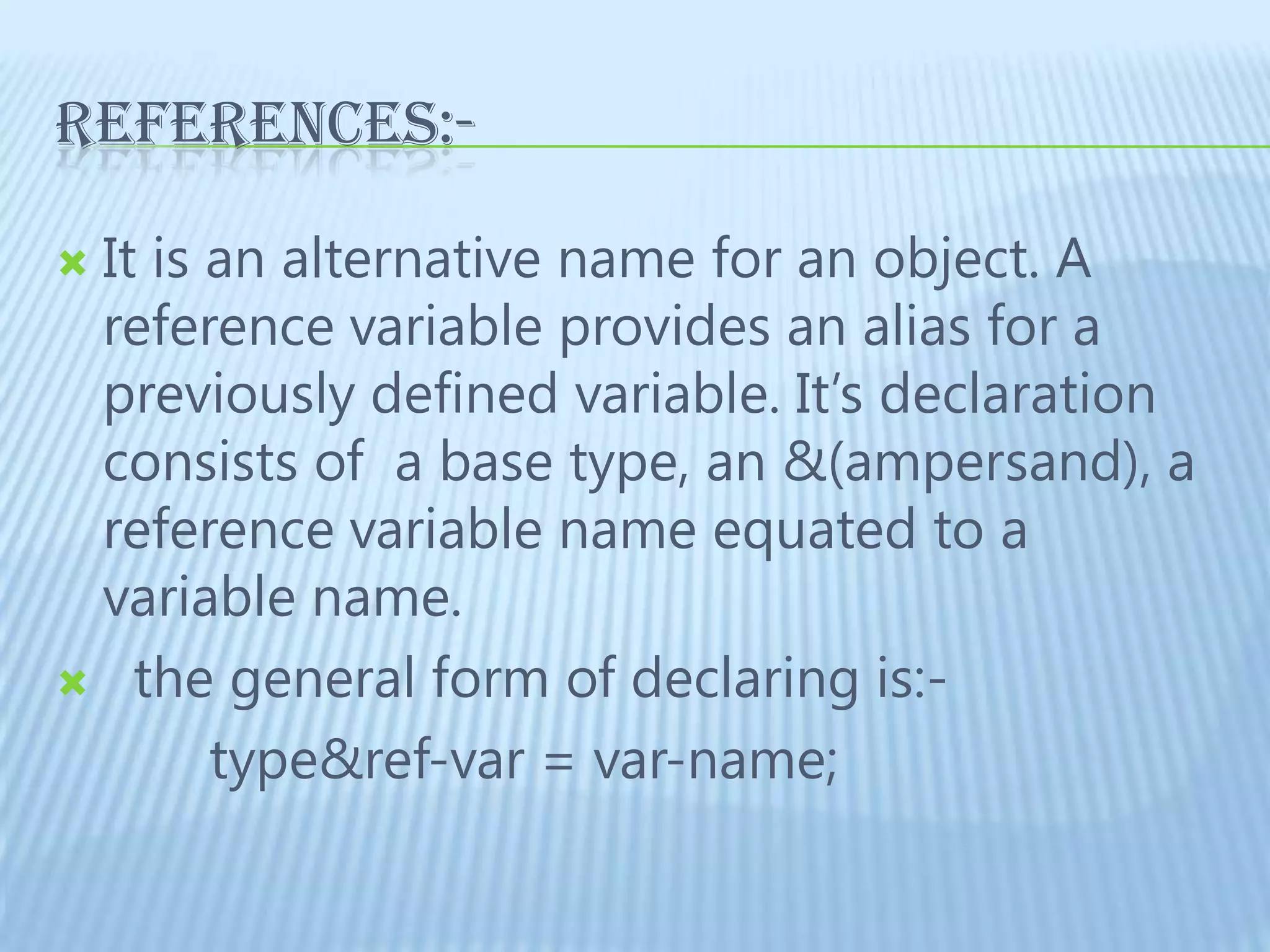 REFERENCES:-	It is an alternative name for an object. A reference variable provides an alias for a previously defined variable. It’s declaration consists of  a base type, an &(ampersand), a reference variable name equated to a variable name.   the general form of declaring is:-          type&ref-var = var-name;