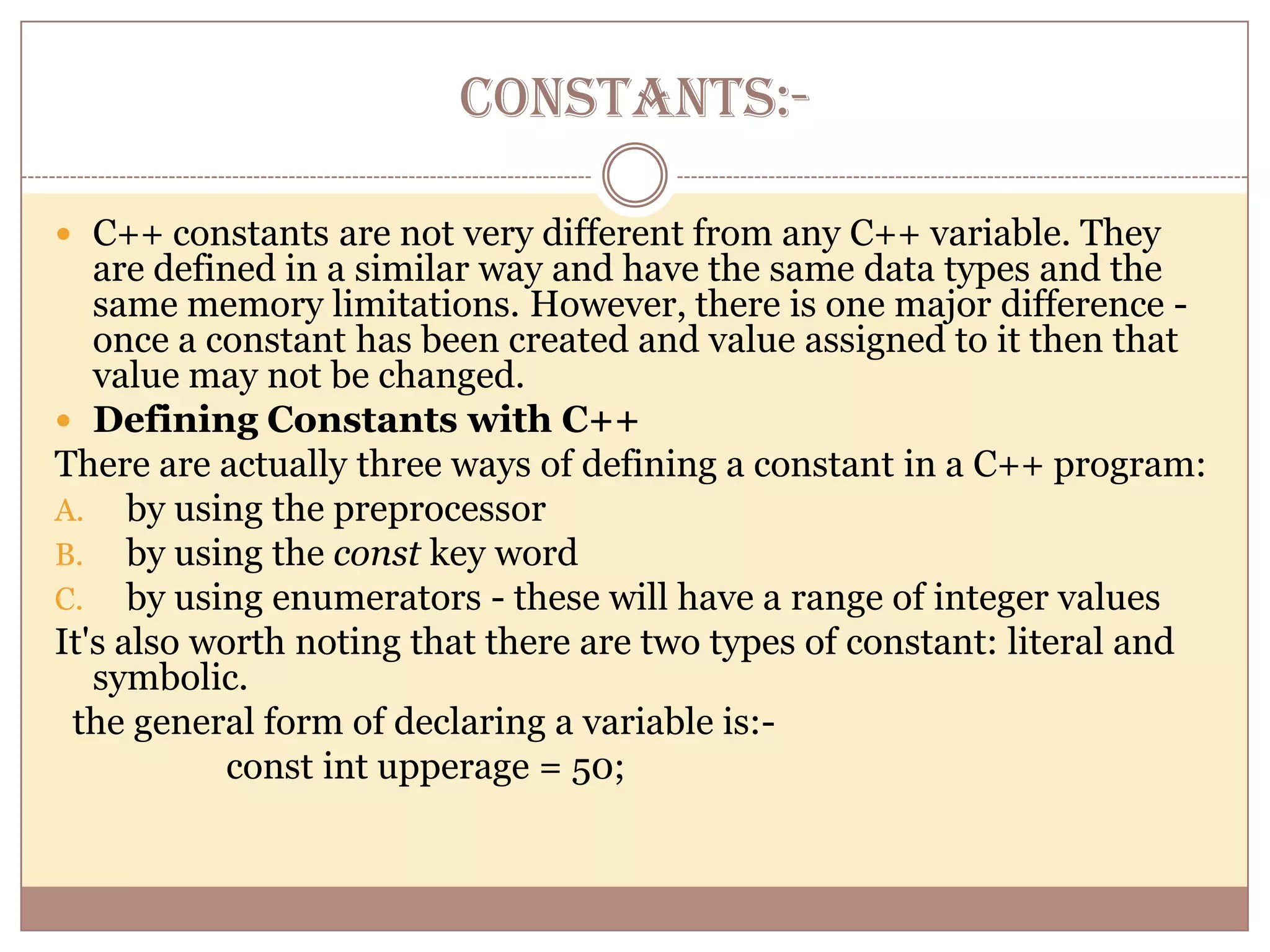 CONSTANTS:-C++ constants are not very different from any C++ variable. They are defined in a similar way and have the same data types and the same memory limitations. However, there is one major difference - once a constant has been created and value assigned to it then that value may not be changed.Defining Constants with C++There are actually three ways of defining a constant in a C++ program:by using the preprocessorby using the const key wordby using enumerators - these will have a range of integer valuesIt's also worth noting that there are two types of constant: literal and symbolic.   the general form of declaring a variable is:-                   const int upperage = 50;