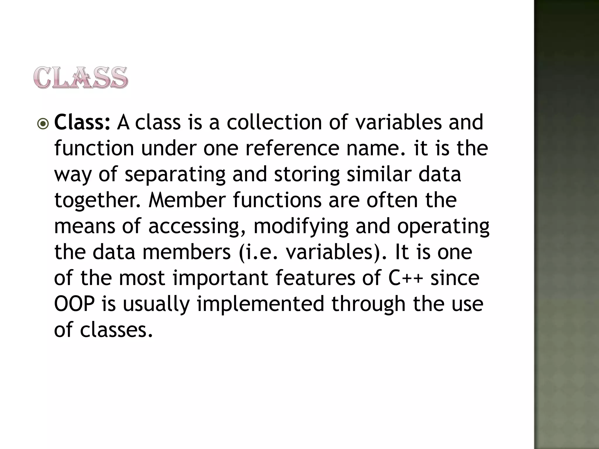 CLASSClass: A class is a collection of variables and function under one reference name. it is the way of separating and storing similar data together. Member functions are often the means of accessing, modifying and operating the data members (i.e. variables). It is one of the most important features of C++ since OOP is usually implemented through the use of classes. 