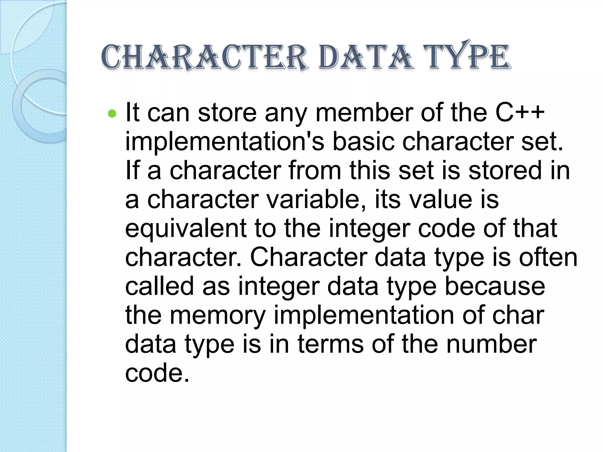 CHARACTER DATA TYPEIt can store any member of the C++ implementation's basic character set. If a character from this set is stored in a character variable, its value is equivalent to the integer code of that character. Character data type is often called as integer data type because the memory implementation of char data type is in terms of the number code.