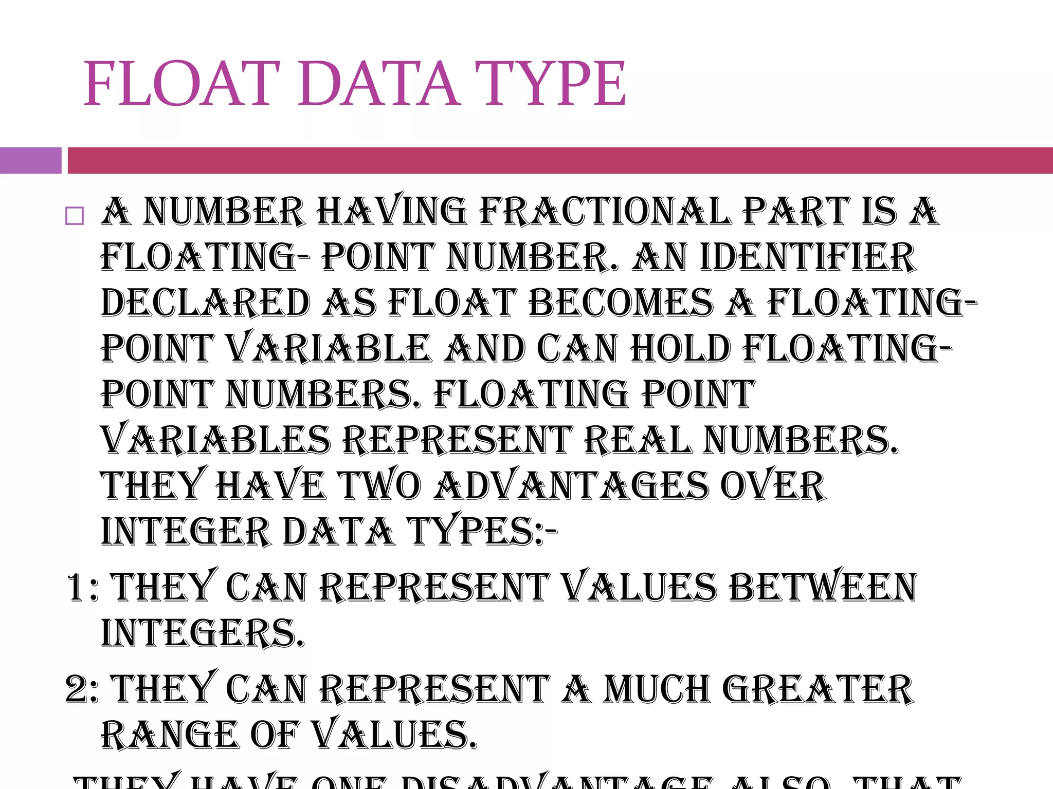 FLOAT DATA TYPEA number having fractional part is a floating- point number. An identifier declared as float becomes a floating-point variable and can hold floating-point numbers. floating point variables represent real numbers. They have two advantages over integer data types:-1: they can represent values between integers.2: they can represent a much greater range of values.they have one disadvantage also, that is their operations are usually slower.