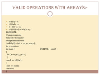 VALID OPERATIONS WITH ARRAYS:-billy[0] = a;billy[a] = 75;b = billy [a+2];billy[billy[a]] = billy[2] + 5;PROGRAM:-      // arrays example#include <iostream>using namespace std; int billy [] = {16, 2, 77, 40, 12071};int n, result=0;int main ()                                                     OUTPUT:-   12206{  for ( n=0 ; n<5 ; n++ )  { result += billy[n]; } cout << result; return 0;} 