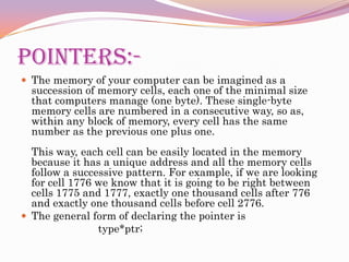 POINTERS:-The memory of your computer can be imagined as a succession of memory cells, each one of the minimal size that computers manage (one byte). These single-byte memory cells are numbered in a consecutive way, so as, within any block of memory, every cell has the same number as the previous one plus one.This way, each cell can be easily located in the memory because it has a unique address and all the memory cells follow a successive pattern. For example, if we are looking for cell 1776 we know that it is going to be right between cells 1775 and 1777, exactly one thousand cells after 776 and exactly one thousand cells before cell 2776.The general form of declaring the pointer is                           type*ptr;