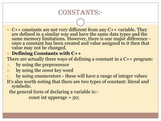 CONSTANTS:-C++ constants are not very different from any C++ variable. They are defined in a similar way and have the same data types and the same memory limitations. However, there is one major difference - once a constant has been created and value assigned to it then that value may not be changed.Defining Constants with C++There are actually three ways of defining a constant in a C++ program:by using the preprocessorby using the const key wordby using enumerators - these will have a range of integer valuesIt's also worth noting that there are two types of constant: literal and symbolic.   the general form of declaring a variable is:-                   const int upperage = 50;