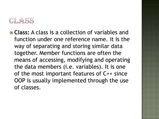 CLASSClass: A class is a collection of variables and function under one reference name. it is the way of separating and storing similar data together. Member functions are often the means of accessing, modifying and operating the data members (i.e. variables). It is one of the most important features of C++ since OOP is usually implemented through the use of classes. 