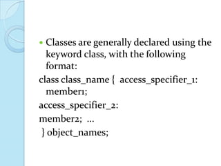 Classes are generally declared using the keyword class, with the following format:class class_name {  access_specifier_1:                        member1;  access_specifier_2:    member2;  ...        } object_names;