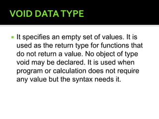 VOID DATA TYPEIt specifies an empty set of values. It is used as the return type for functions that do not return a value. No object of type void may be declared. It is used when program or calculation does not require any value but the syntax needs it.