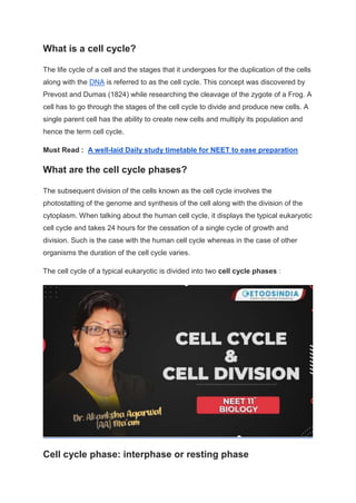 What is a cell cycle?
The life cycle of a cell and the stages that it undergoes for the duplication of the cells
along with the DNA is referred to as the cell cycle. This concept was discovered by
Prevost and Dumas (1824) while researching the cleavage of the zygote of a Frog. A
cell has to go through the stages of the cell cycle to divide and produce new cells. A
single parent cell has the ability to create new cells and multiply its population and
hence the term cell cycle.
Must Read : A well-laid Daily study timetable for NEET to ease preparation
What are the cell cycle phases?
The subsequent division of the cells known as the cell cycle involves the
photostatting of the genome and synthesis of the cell along with the division of the
cytoplasm. When talking about the human cell cycle, it displays the typical eukaryotic
cell cycle and takes 24 hours for the cessation of a single cycle of growth and
division. Such is the case with the human cell cycle whereas in the case of other
organisms the duration of the cell cycle varies.
The cell cycle of a typical eukaryotic is divided into two cell cycle phases :
Cell cycle phase: interphase or resting phase
 