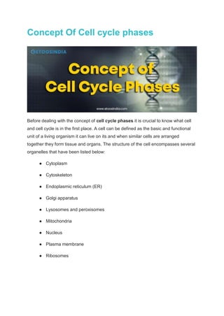 Concept Of Cell cycle phases
Before dealing with the concept of cell cycle phases it is crucial to know what cell
and cell cycle is in the first place. A cell can be defined as the basic and functional
unit of a living organism it can live on its and when similar cells are arranged
together they form tissue and organs. The structure of the cell encompasses several
organelles that have been listed below:
● Cytoplasm
● Cytoskeleton
● Endoplasmic reticulum (ER)
● Golgi apparatus
● Lysosomes and peroxisomes
● Mitochondria
● Nucleus
● Plasma membrane
● Ribosomes
 