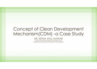Concept of Clean Development
Mechanism(CDM) -a Case Study
DR. KETNA ATUL MATKAR
CONSULTANT-ENVIRONMENT MICROBIOLOGIST
TRAINER-SUSTAINABLE ENVIRONMENT MANAGEMENT
 