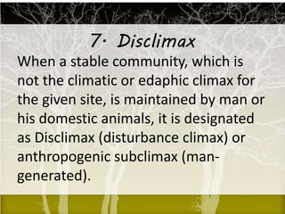 7. Disclimax
When a stable community, which is
not the climatic or edaphic climax for
the given site, is maintained by man or
his domestic animals, it is designated
as Disclimax (disturbance climax) or
anthropogenic subclimax (man-
generated).
 