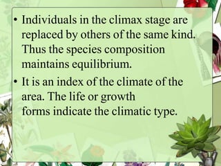 • Individuals in the climax stage are
replaced by others of the same kind.
Thus the species composition
maintains equilibrium.
• It is an index of the climate of the
area. The life or growth
forms indicate the climatic type.
 