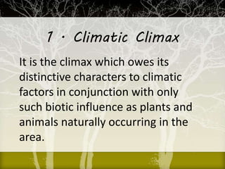 1 . Climatic Climax
It is the climax which owes its
distinctive characters to climatic
factors in conjunction with only
such biotic influence as plants and
animals naturally occurring in the
area.
 