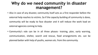 Why do we need community in disaster
management?
• Also in case of any disaster, community itself acts as a first responder before the
external help reaches to victims. So if the capacity building of community is done,
community will be ready to face disaster and it will reduce the work load on
external agencies coming to help.
• Community’s role can be in all three phases- training, plan, early warning,
communication, shelter, search and rescue, food arrangements etc. can be
planned better with help of youths, women etc. from the community.
 