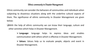 Ethnic community in Disaster Management
Ethnic community can consider the behaviors of communities and individuals when
subjecting to disastrous situations along with the underline cultural aspects of
them. The significance of ethnic community in Disaster Management are given
below:
With the help of ethnic community we can know their language, culture and
other activities which helps in Disaster Management.
 Language: language helps to express ideas and enables
communication with others which is effective in Disaster Management.
 Values: Values help us to evaluate people, objects and event in
Disaster Management.
 