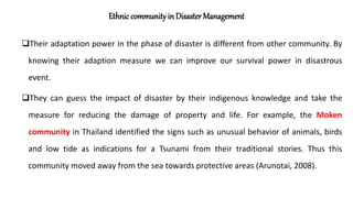 Ethnic community in Disaster Management
Their adaptation power in the phase of disaster is different from other community. By
knowing their adaption measure we can improve our survival power in disastrous
event.
They can guess the impact of disaster by their indigenous knowledge and take the
measure for reducing the damage of property and life. For example, the Moken
community in Thailand identified the signs such as unusual behavior of animals, birds
and low tide as indications for a Tsunami from their traditional stories. Thus this
community moved away from the sea towards protective areas (Arunotai, 2008).
 