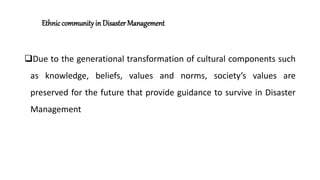 Ethniccommunity in Disaster Management
Due to the generational transformation of cultural components such
as knowledge, beliefs, values and norms, society’s values are
preserved for the future that provide guidance to survive in Disaster
Management
 