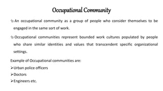 Occupational Community
 An occupational community as a group of people who consider themselves to be
engaged in the same sort of work.
 Occupational communities represent bounded work cultures populated by people
who share similar identities and values that transcendent specific organizational
settings.
Example of Occupational communities are:
Urban police officers
Doctors
Engineers etc.
 