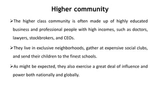 Higher community
The higher class community is often made up of highly educated
business and professional people with high incomes, such as doctors,
lawyers, stockbrokers, and CEOs.
They live in exclusive neighborhoods, gather at expensive social clubs,
and send their children to the finest schools.
As might be expected, they also exercise a great deal of influence and
power both nationally and globally.
 
