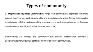 Types of community
3. Organizationally based Communities: range from communities organized informally
around family or network-based guilds and associations to more formal incorporated
associations, political decision making structures, economic enterprises, or professional
associations at a small, national or international scale.
Communities are nested; one community can contain another—for example a
geographic community may contain a number of ethnic communities.
 