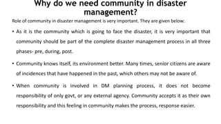 Why do we need community in disaster
management?
Role of community in disaster management is very important. They are given below:
• As it is the community which is going to face the disaster, it is very important that
community should be part of the complete disaster management process in all three
phases- pre, during, post.
• Community knows itself, its environment better. Many times, senior citizens are aware
of incidences that have happened in the past, which others may not be aware of.
• When community is involved in DM planning process, it does not become
responsibility of only govt, or any external agency. Community accepts it as their own
responsibility and this feeling in community makes the process, response easier.
 