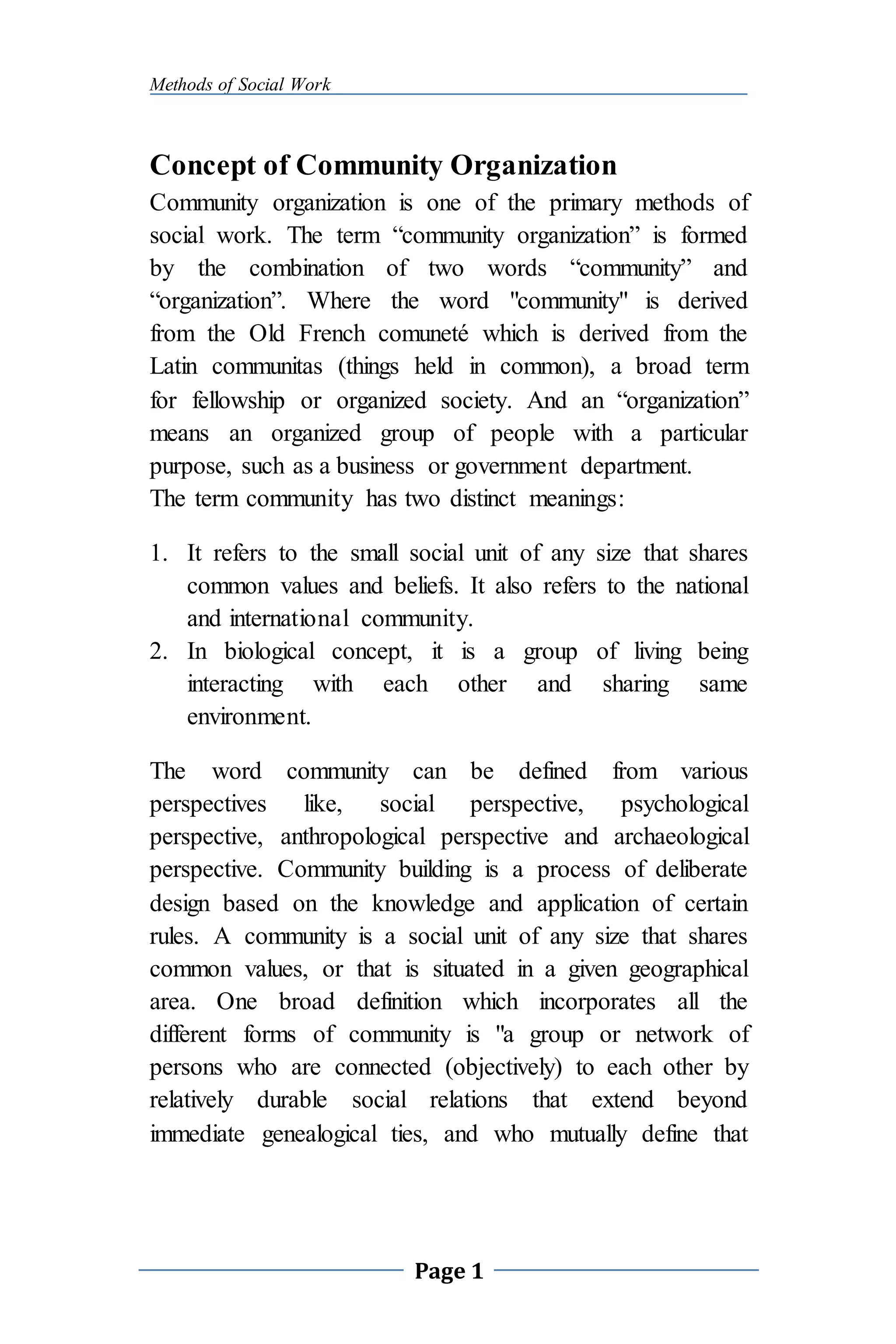 Methods of Social Work
Page 1
Concept of Community Organization
Community organization is one of the primary methods of
social work. The term “community organization” is formed
by the combination of two words “community” and
“organization”. Where the word "community" is derived
from the Old French comuneté which is derived from the
Latin communitas (things held in common), a broad term
for fellowship or organized society. And an “organization”
means an organized group of people with a particular
purpose, such as a business or government department.
The term community has two distinct meanings:
1. It refers to the small social unit of any size that shares
common values and beliefs. It also refers to the national
and international community.
2. In biological concept, it is a group of living being
interacting with each other and sharing same
environment.
The word community can be defined from various
perspectives like, social perspective, psychological
perspective, anthropological perspective and archaeological
perspective. Community building is a process of deliberate
design based on the knowledge and application of certain
rules. A community is a social unit of any size that shares
common values, or that is situated in a given geographical
area. One broad definition which incorporates all the
different forms of community is "a group or network of
persons who are connected (objectively) to each other by
relatively durable social relations that extend beyond
immediate genealogical ties, and who mutually define that
 