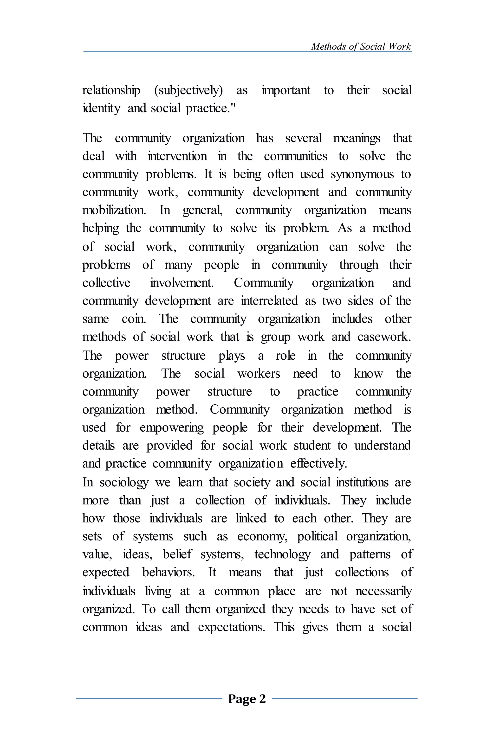 Methods of Social Work
Page 2
relationship (subjectively) as important to their social
identity and social practice."
The community organization has several meanings that
deal with intervention in the communities to solve the
community problems. It is being often used synonymous to
community work, community development and community
mobilization. In general, community organization means
helping the community to solve its problem. As a method
of social work, community organization can solve the
problems of many people in community through their
collective involvement. Community organization and
community development are interrelated as two sides of the
same coin. The community organization includes other
methods of social work that is group work and casework.
The power structure plays a role in the community
organization. The social workers need to know the
community power structure to practice community
organization method. Community organization method is
used for empowering people for their development. The
details are provided for social work student to understand
and practice community organization effectively.
In sociology we learn that society and social institutions are
more than just a collection of individuals. They include
how those individuals are linked to each other. They are
sets of systems such as economy, political organization,
value, ideas, belief systems, technology and patterns of
expected behaviors. It means that just collections of
individuals living at a common place are not necessarily
organized. To call them organized they needs to have set of
common ideas and expectations. This gives them a social
 