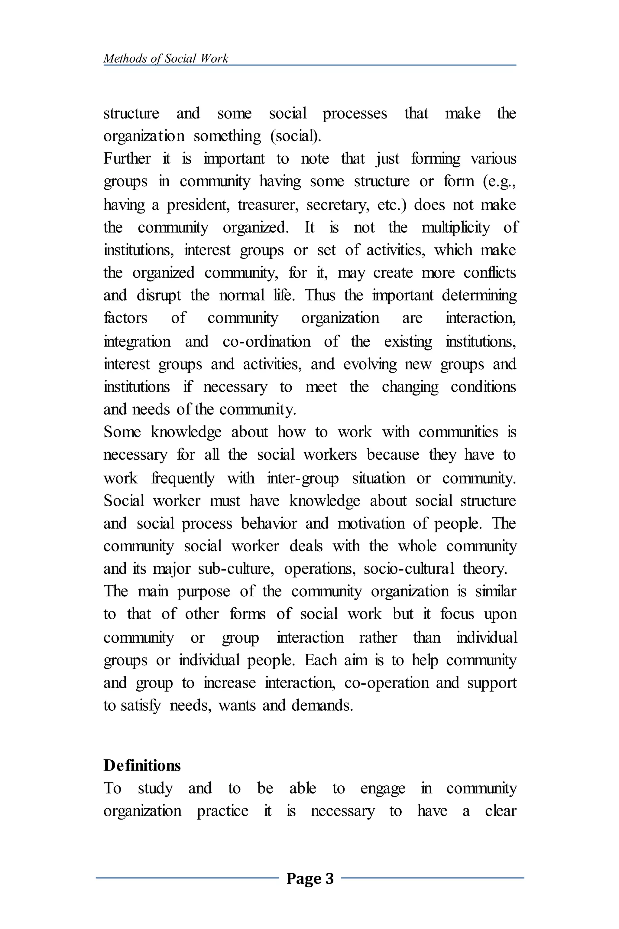 Methods of Social Work
Page 3
structure and some social processes that make the
organization something (social).
Further it is important to note that just forming various
groups in community having some structure or form (e.g.,
having a president, treasurer, secretary, etc.) does not make
the community organized. It is not the multiplicity of
institutions, interest groups or set of activities, which make
the organized community, for it, may create more conflicts
and disrupt the normal life. Thus the important determining
factors of community organization are interaction,
integration and co-ordination of the existing institutions,
interest groups and activities, and evolving new groups and
institutions if necessary to meet the changing conditions
and needs of the community.
Some knowledge about how to work with communities is
necessary for all the social workers because they have to
work frequently with inter-group situation or community.
Social worker must have knowledge about social structure
and social process behavior and motivation of people. The
community social worker deals with the whole community
and its major sub-culture, operations, socio-cultural theory.
The main purpose of the community organization is similar
to that of other forms of social work but it focus upon
community or group interaction rather than individual
groups or individual people. Each aim is to help community
and group to increase interaction, co-operation and support
to satisfy needs, wants and demands.
Definitions
To study and to be able to engage in community
organization practice it is necessary to have a clear
 