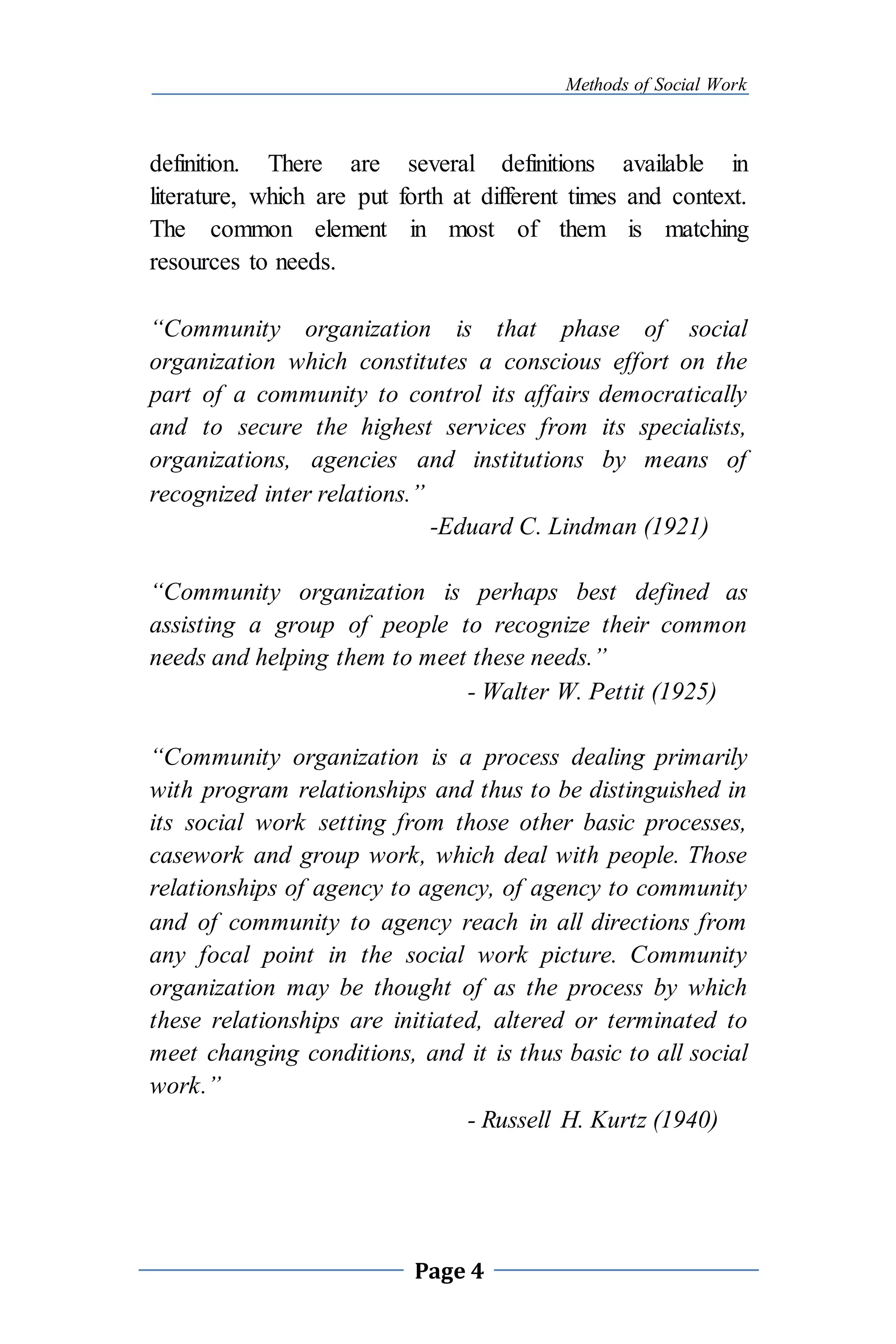 Methods of Social Work
Page 4
definition. There are several definitions available in
literature, which are put forth at different times and context.
The common element in most of them is matching
resources to needs.
“Community organization is that phase of social
organization which constitutes a conscious effort on the
part of a community to control its affairs democratically
and to secure the highest services from its specialists,
organizations, agencies and institutions by means of
recognized inter relations.”
-Eduard C. Lindman (1921)
“Community organization is perhaps best defined as
assisting a group of people to recognize their common
needs and helping them to meet these needs.”
- Walter W. Pettit (1925)
“Community organization is a process dealing primarily
with program relationships and thus to be distinguished in
its social work setting from those other basic processes,
casework and group work, which deal with people. Those
relationships of agency to agency, of agency to community
and of community to agency reach in all directions from
any focal point in the social work picture. Community
organization may be thought of as the process by which
these relationships are initiated, altered or terminated to
meet changing conditions, and it is thus basic to all social
work.”
- Russell H. Kurtz (1940)
 