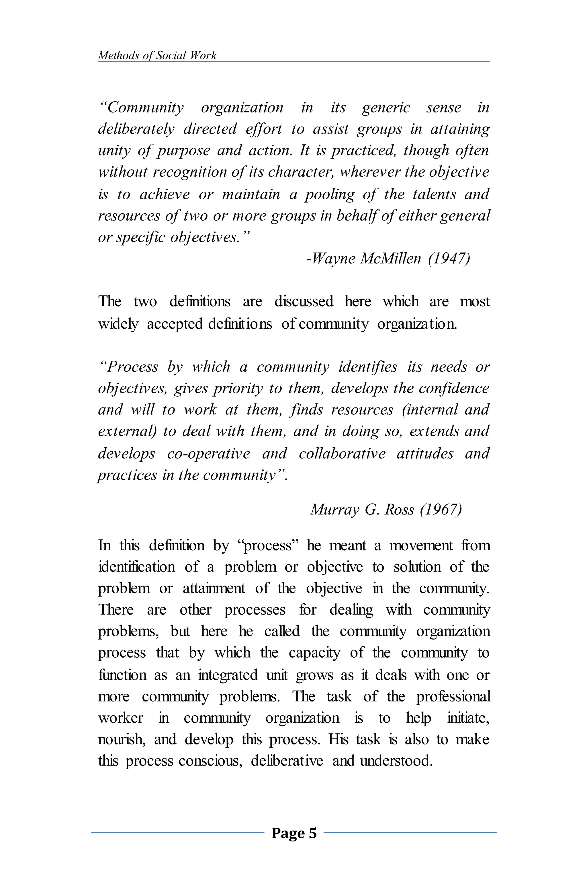 Methods of Social Work
Page 5
“Community organization in its generic sense in
deliberately directed effort to assist groups in attaining
unity of purpose and action. It is practiced, though often
without recognition of its character, wherever the objective
is to achieve or maintain a pooling of the talents and
resources of two or more groups in behalf of either general
or specific objectives.”
-Wayne McMillen (1947)
The two definitions are discussed here which are most
widely accepted definitions of community organization.
“Process by which a community identifies its needs or
objectives, gives priority to them, develops the confidence
and will to work at them, finds resources (internal and
external) to deal with them, and in doing so, extends and
develops co-operative and collaborative attitudes and
practices in the community”.
Murray G. Ross (1967)
In this definition by “process” he meant a movement from
identification of a problem or objective to solution of the
problem or attainment of the objective in the community.
There are other processes for dealing with community
problems, but here he called the community organization
process that by which the capacity of the community to
function as an integrated unit grows as it deals with one or
more community problems. The task of the professional
worker in community organization is to help initiate,
nourish, and develop this process. His task is also to make
this process conscious, deliberative and understood.
 