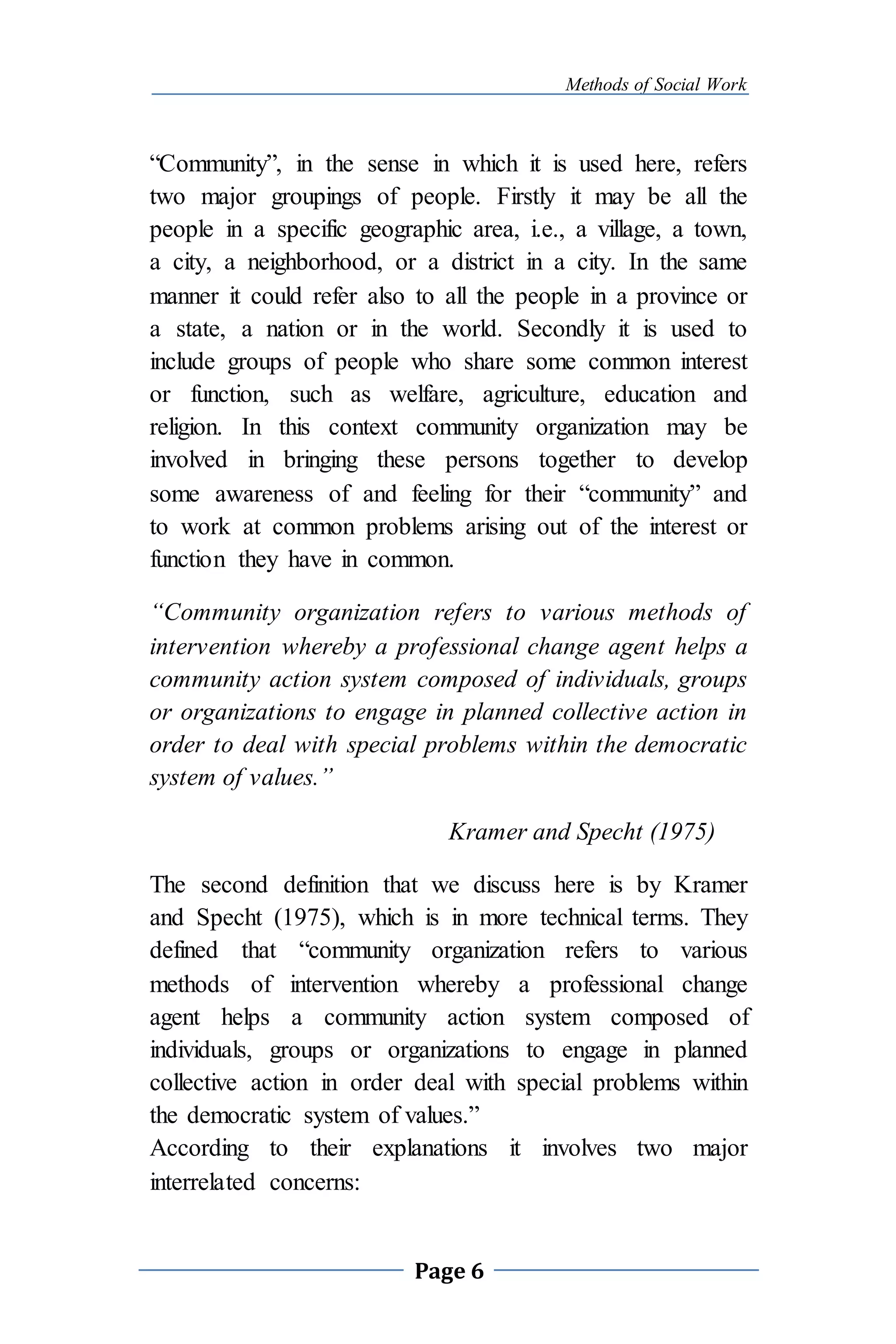 Methods of Social Work
Page 6
“Community”, in the sense in which it is used here, refers
two major groupings of people. Firstly it may be all the
people in a specific geographic area, i.e., a village, a town,
a city, a neighborhood, or a district in a city. In the same
manner it could refer also to all the people in a province or
a state, a nation or in the world. Secondly it is used to
include groups of people who share some common interest
or function, such as welfare, agriculture, education and
religion. In this context community organization may be
involved in bringing these persons together to develop
some awareness of and feeling for their “community” and
to work at common problems arising out of the interest or
function they have in common.
“Community organization refers to various methods of
intervention whereby a professional change agent helps a
community action system composed of individuals, groups
or organizations to engage in planned collective action in
order to deal with special problems within the democratic
system of values.”
Kramer and Specht (1975)
The second definition that we discuss here is by Kramer
and Specht (1975), which is in more technical terms. They
defined that “community organization refers to various
methods of intervention whereby a professional change
agent helps a community action system composed of
individuals, groups or organizations to engage in planned
collective action in order deal with special problems within
the democratic system of values.”
According to their explanations it involves two major
interrelated concerns:
 