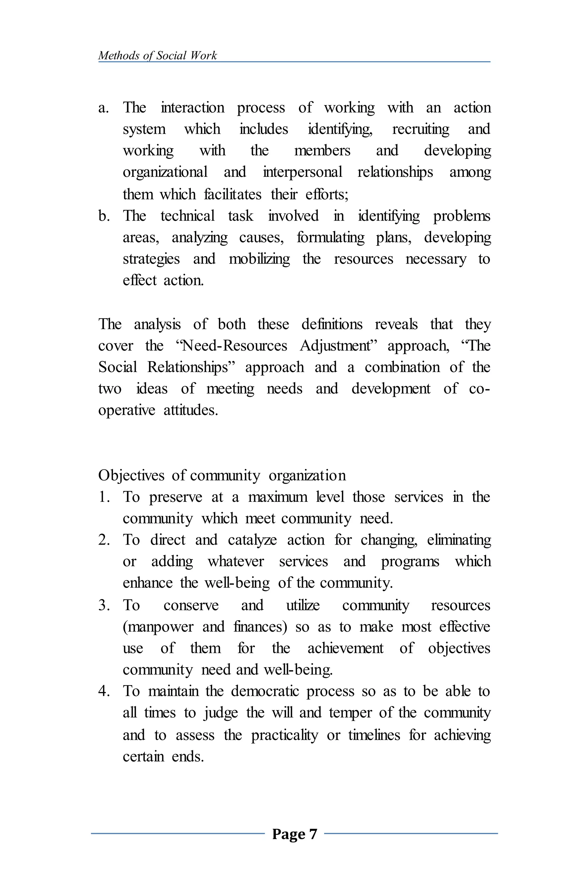 Methods of Social Work
Page 7
a. The interaction process of working with an action
system which includes identifying, recruiting and
working with the members and developing
organizational and interpersonal relationships among
them which facilitates their efforts;
b. The technical task involved in identifying problems
areas, analyzing causes, formulating plans, developing
strategies and mobilizing the resources necessary to
effect action.
The analysis of both these definitions reveals that they
cover the “Need-Resources Adjustment” approach, “The
Social Relationships” approach and a combination of the
two ideas of meeting needs and development of co-
operative attitudes.
Objectives of community organization
1. To preserve at a maximum level those services in the
community which meet community need.
2. To direct and catalyze action for changing, eliminating
or adding whatever services and programs which
enhance the well-being of the community.
3. To conserve and utilize community resources
(manpower and finances) so as to make most effective
use of them for the achievement of objectives
community need and well-being.
4. To maintain the democratic process so as to be able to
all times to judge the will and temper of the community
and to assess the practicality or timelines for achieving
certain ends.
 