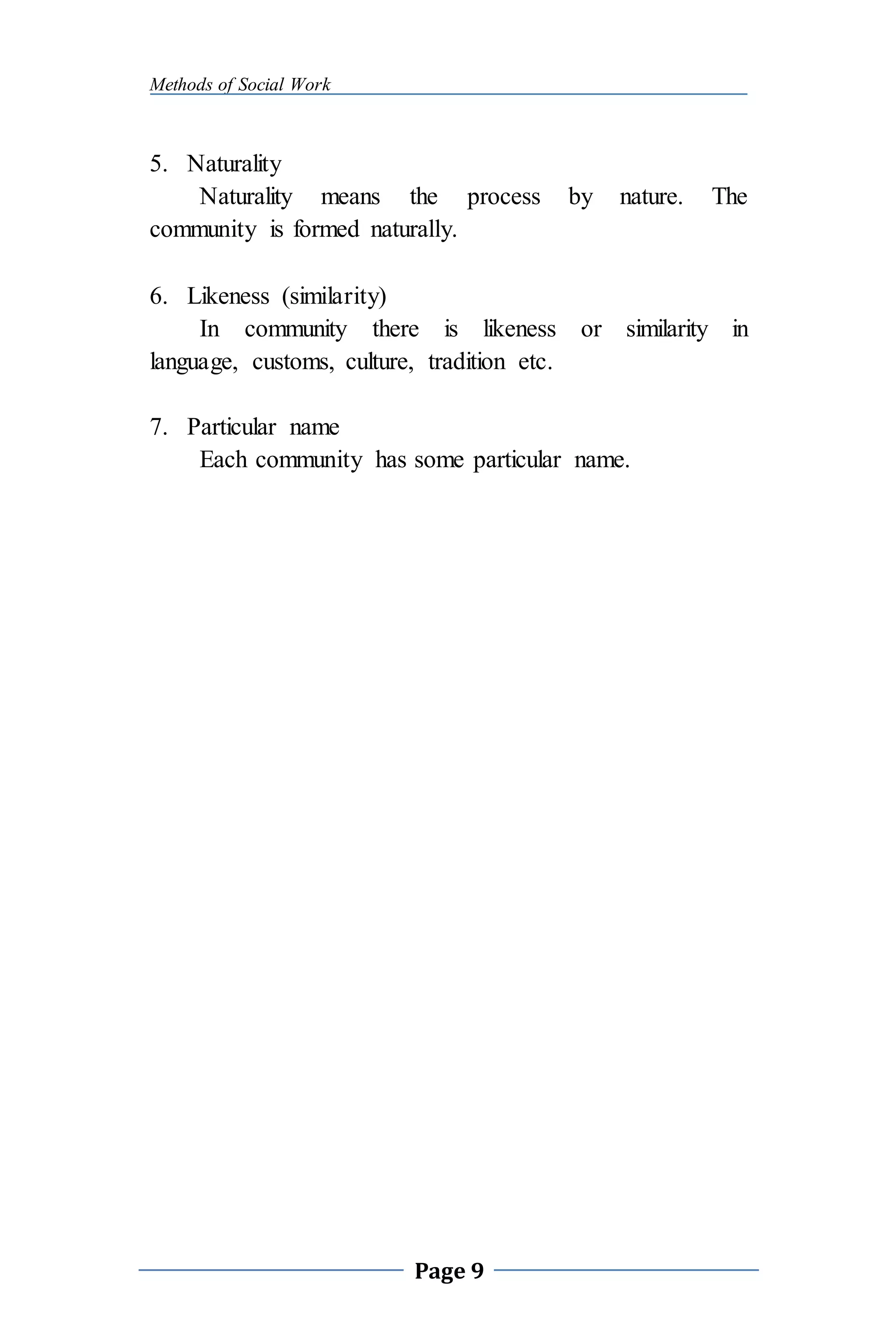 Methods of Social Work
Page 9
5. Naturality
Naturality means the process by nature. The
community is formed naturally.
6. Likeness (similarity)
In community there is likeness or similarity in
language, customs, culture, tradition etc.
7. Particular name
Each community has some particular name.
 