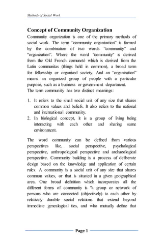 Methods of Social Work
Page 1
Concept of Community Organization
Community organization is one of the primary methods of
social work. The term “community organization” is formed
by the combination of two words “community” and
“organization”. Where the word "community" is derived
from the Old French comuneté which is derived from the
Latin communitas (things held in common), a broad term
for fellowship or organized society. And an “organization”
means an organized group of people with a particular
purpose, such as a business or government department.
The term community has two distinct meanings:
1. It refers to the small social unit of any size that shares
common values and beliefs. It also refers to the national
and international community.
2. In biological concept, it is a group of living being
interacting with each other and sharing same
environment.
The word community can be defined from various
perspectives like, social perspective, psychological
perspective, anthropological perspective and archaeological
perspective. Community building is a process of deliberate
design based on the knowledge and application of certain
rules. A community is a social unit of any size that shares
common values, or that is situated in a given geographical
area. One broad definition which incorporates all the
different forms of community is "a group or network of
persons who are connected (objectively) to each other by
relatively durable social relations that extend beyond
immediate genealogical ties, and who mutually define that
 
