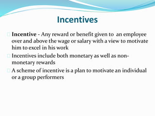 Incentives 
 Incentive - Any reward or benefit given to an employee 
over and above the wage or salary with a view to motivate 
him to excel in his work 
 Incentives include both monetary as well as non-monetary 
rewards 
 A scheme of incentive is a plan to motivate an individual 
or a group performers 
 