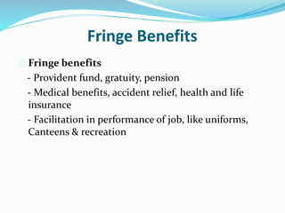 Fringe Benefits 
 Fringe benefits 
- Provident fund, gratuity, pension 
- Medical benefits, accident relief, health and life 
insurance 
- Facilitation in performance of job, like uniforms, 
Canteens & recreation 
 