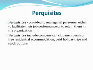 Perquisites 
 Perquisites - provided to managerial personnel either 
to facilitate their job performance or to retain them in 
the organization 
 Perquisites include company car, club membership, 
free residential accommodation, paid holiday trips and 
stock options 
 