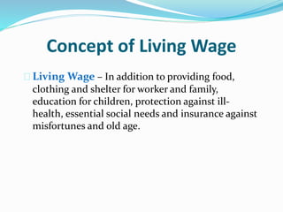 Concept of Living Wage 
 Living Wage – In addition to providing food, 
clothing and shelter for worker and family, 
education for children, protection against ill-health, 
essential social needs and insurance against 
misfortunes and old age. 
 