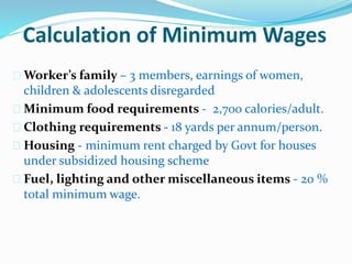 Calculation of Minimum Wages 
 Worker’s family – 3 members, earnings of women, 
children & adolescents disregarded 
 Minimum food requirements - 2,700 calories/adult. 
 Clothing requirements - 18 yards per annum/person. 
 Housing - minimum rent charged by Govt for houses 
under subsidized housing scheme 
 Fuel, lighting and other miscellaneous items - 20 % 
total minimum wage. 
